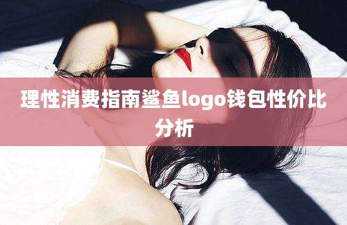 理性消费指南鲨鱼logo钱包性价比分析