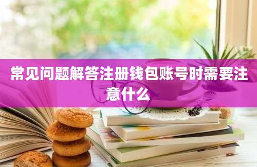 常见问题解答注册钱包账号时需要注意什么